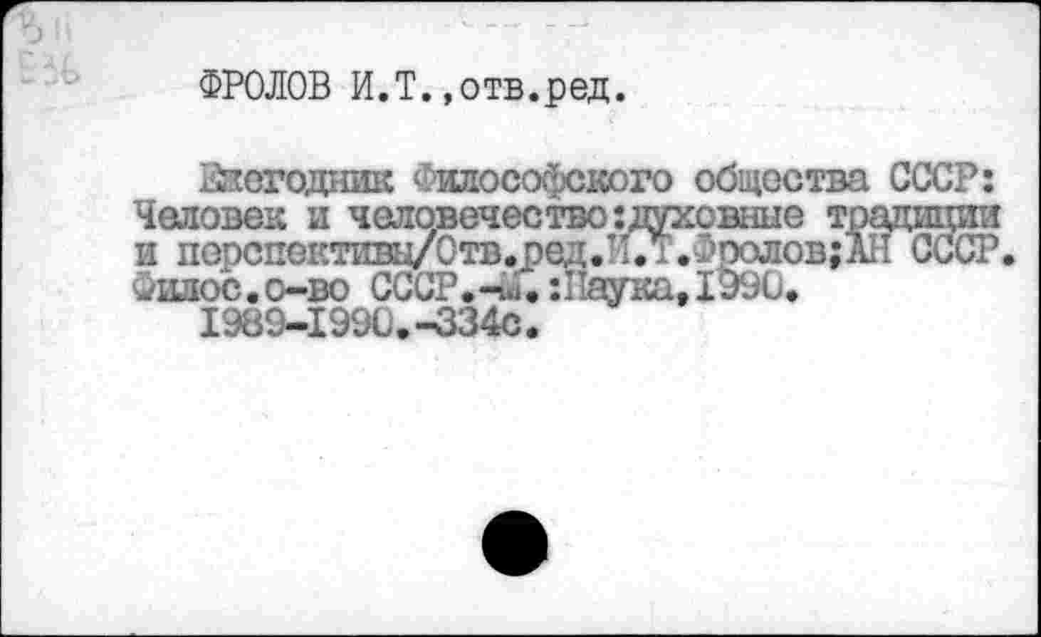 ﻿ФРОЛОВ И.Т.,отв.ред.
Негодник Философского общества СССР: Человек и человечество: духовные традиции и порспективц/Отв.оед.л.Т.Фроловда СССР Фшюс.о-во СССР.-..;. :11аука,1990.
1989-1990.-334с.